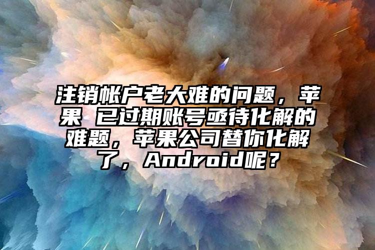 注销帐户老大难的问题，苹果 已过期账号亟待化解的难题，苹果公司替你化解了，Android呢？